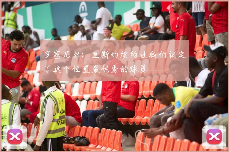 罗塞尼尔：里斯的续约让我们锁定了这个位置最优秀的球员