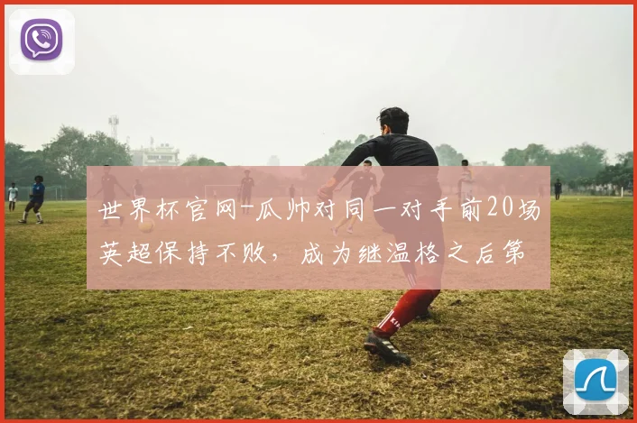 世界杯官网-瓜帅对同一对手前20场英超保持不败，成为继温格之后第二人
